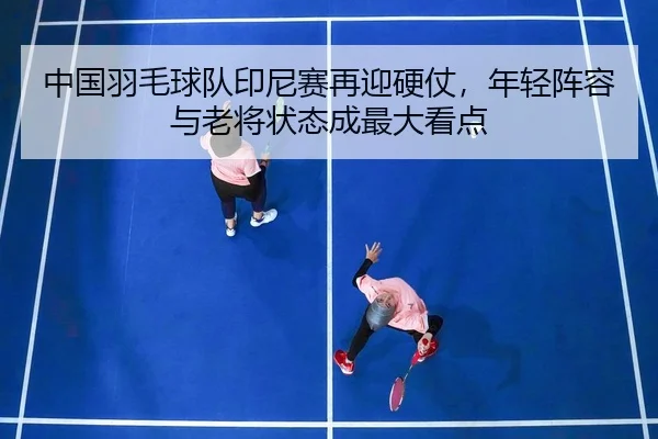 中国羽毛球队印尼赛再迎硬仗，年轻阵容与老将状态成最大看点